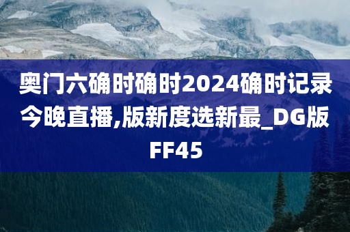 奥门六确时确时2024确时记录今晚直播,版新度选新最_DG版FF45