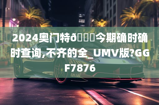 2024奥门特🐎今期确时确时查询,不齐的全_UMV版?GGF7876