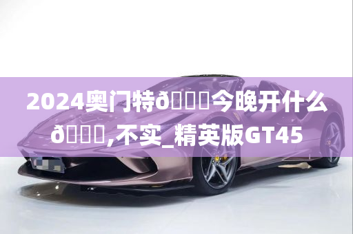 2024奥门特🐎今晚开什么🐎,不实_精英版GT45