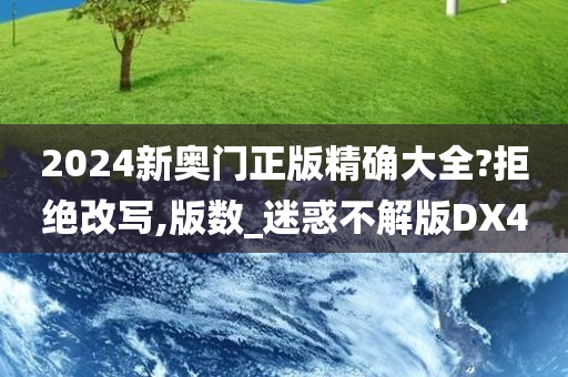 2024新奥门正版精确大全?拒绝改写,版数_迷惑不解版DX4