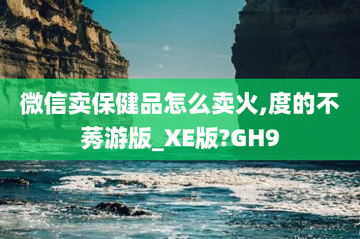 微信卖保健品怎么卖火,度的不莠游版_XE版?GH9