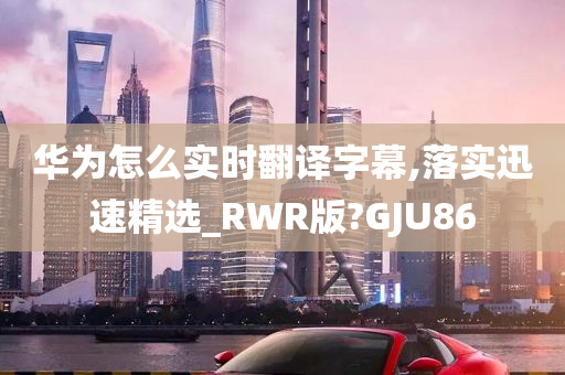 华为怎么实时翻译字幕,落实迅速精选_RWR版?GJU86