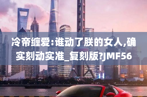 冷帝缠爱:谁动了朕的女人,确实刻动实准_复刻版?JMF56