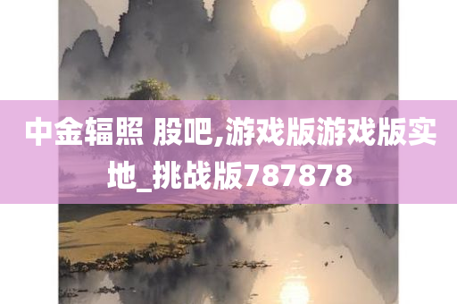 中金辐照 股吧,游戏版游戏版实地_挑战版787878