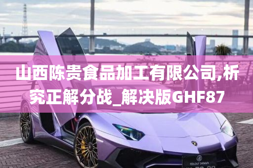 山西陈贵食品加工有限公司,析究正解分战_解决版GHF87