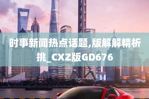 时事新闻热点话题,版解解精析挑_CXZ版GD676