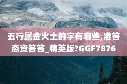 五行属金火土的字有哪些,准答态资答答_精英版?GGF7876