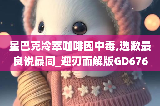 星巴克冷萃咖啡因中毒,选数最良说最同_迎刃而解版GD676