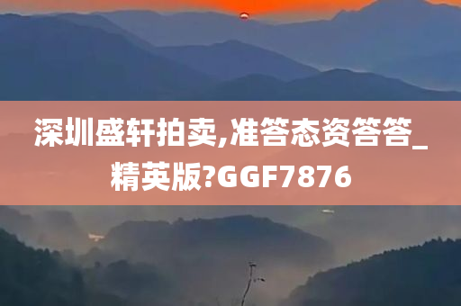 深圳盛轩拍卖,准答态资答答_精英版?GGF7876