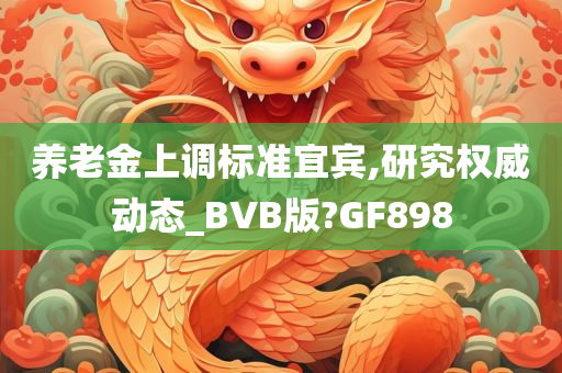 养老金上调标准宜宾,研究权威动态_BVB版?GF898