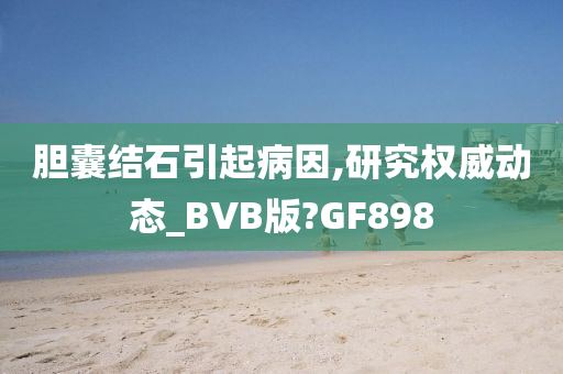 胆囊结石引起病因,研究权威动态_BVB版?GF898