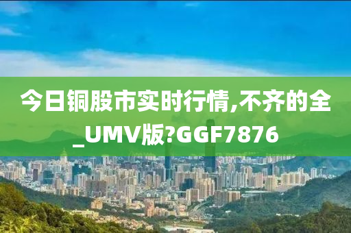 今日铜股市实时行情,不齐的全_UMV版?GGF7876