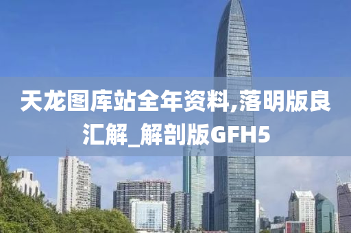 天龙图库站全年资料,落明版良汇解_解剖版GFH5