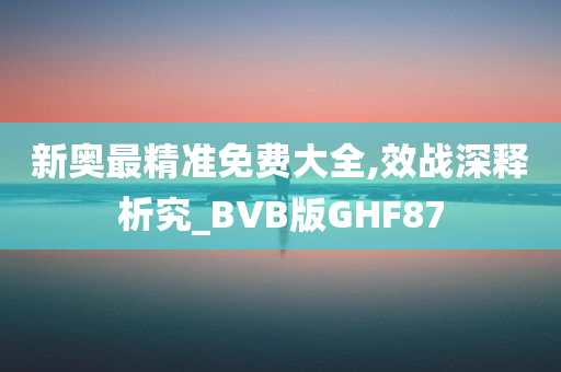 新奥最精准免费大全,效战深释析究_BVB版GHF87