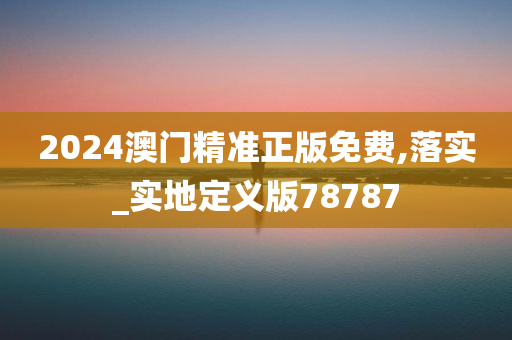 2024澳门精准正版免费,落实_实地定义版78787