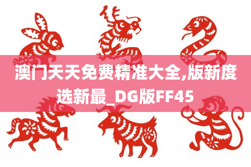 澳门天天免费精准大全,版新度选新最_DG版FF45