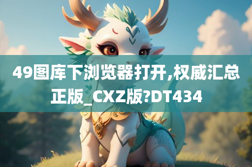 49图库下浏览器打开,权威汇总正版_CXZ版?DT434