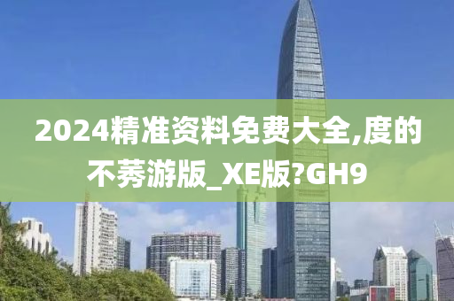 2024精准资料免费大全,度的不莠游版_XE版?GH9