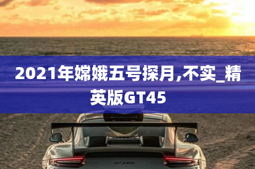 2021年嫦娥五号探月,不实_精英版GT45