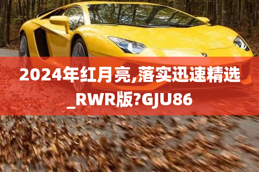 2024年红月亮,落实迅速精选_RWR版?GJU86