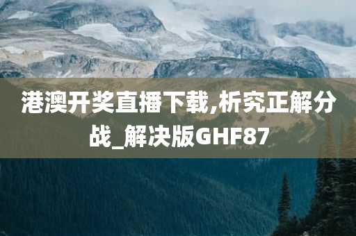 港澳开奖直播下载,析究正解分战_解决版GHF87