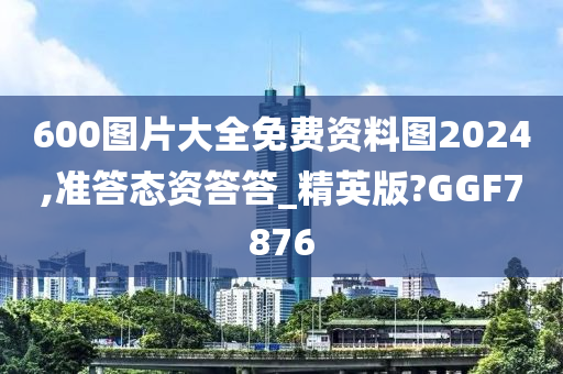 600图片大全免费资料图2024,准答态资答答_精英版?GGF7876