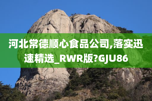 河北常德顺心食品公司,落实迅速精选_RWR版?GJU86