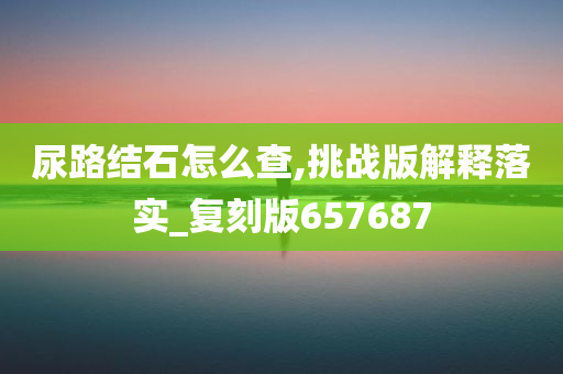 尿路结石怎么查,挑战版解释落实_复刻版657687