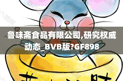 鲁味斋食品有限公司,研究权威动态_BVB版?GF898