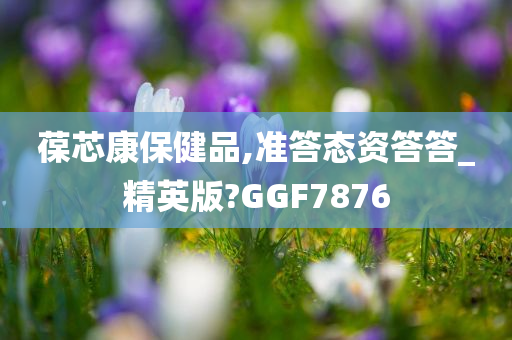 葆芯康保健品,准答态资答答_精英版?GGF7876