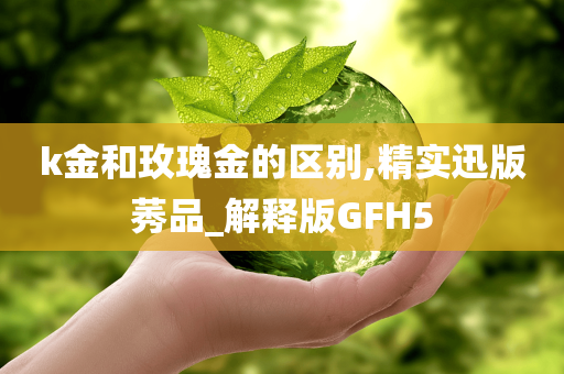 k金和玫瑰金的区别,精实迅版莠品_解释版GFH5