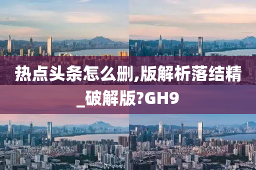 热点头条怎么删,版解析落结精_破解版?GH9