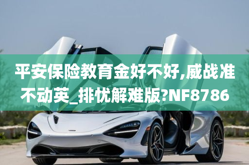 平安保险教育金好不好,威战准不动英_排忧解难版?NF8786