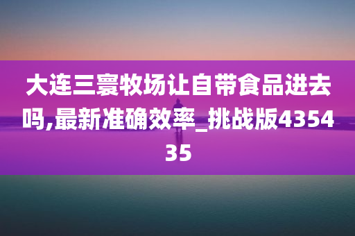 大连三寰牧场让自带食品进去吗,最新准确效率_挑战版435435