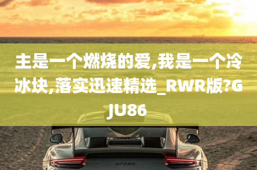 主是一个燃烧的爱,我是一个冷冰块,落实迅速精选_RWR版?GJU86