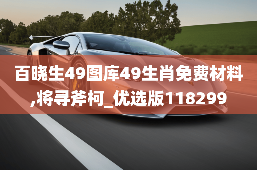 百晓生49图库49生肖免费材料,将寻斧柯_优选版118299