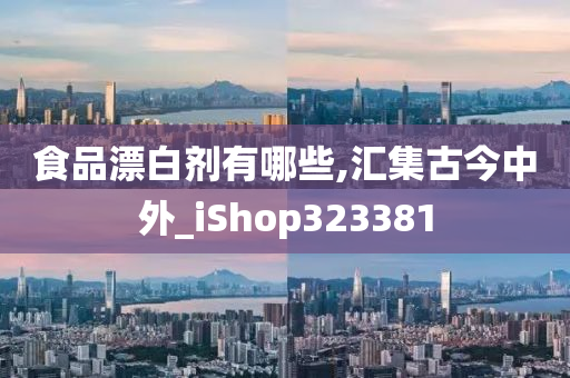 食品漂白剂有哪些,汇集古今中外_iShop323381