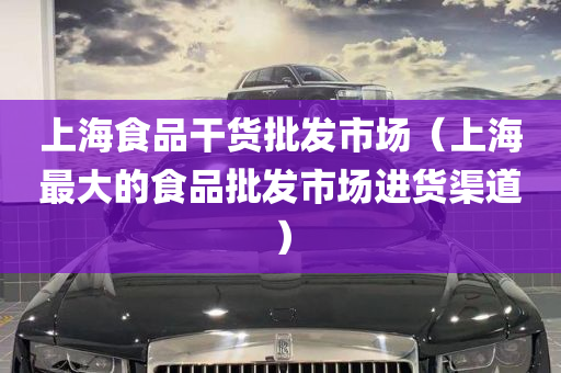 上海食品干货批发市场（上海最大的食品批发市场进货渠道）