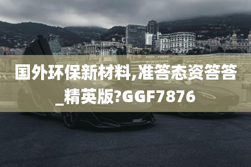 国外环保新材料,准答态资答答_精英版?GGF7876