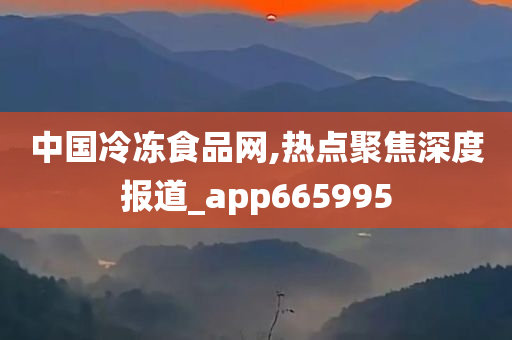 中国冷冻食品网,热点聚焦深度报道_app665995