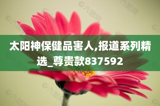 太阳神保健品害人,报道系列精选_尊贵款837592