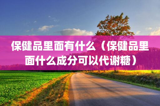 保健品里面有什么（保健品里面什么成分可以代谢糖）