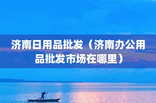 济南日用品批发（济南办公用品批发市场在哪里）