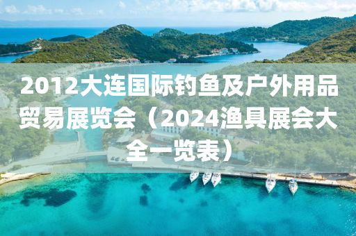 2012大连国际钓鱼及户外用品贸易展览会（2024渔具展会大全一览表）