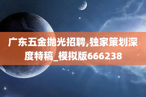 广东五金抛光招聘,独家策划深度特稿_模拟版666238