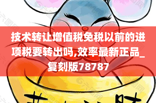 技术转让增值税免税以前的进项税要转出吗,效率最新正品_复刻版78787