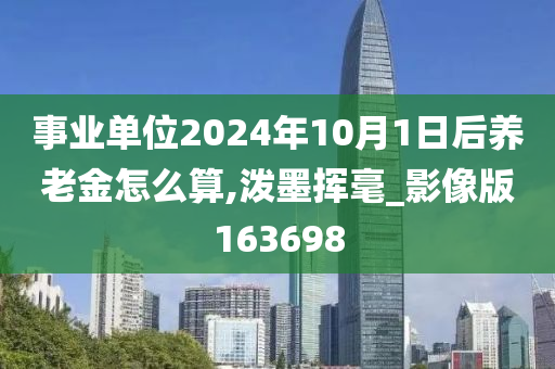 事业单位2024年10月1日后养老金怎么算,泼墨挥毫_影像版163698