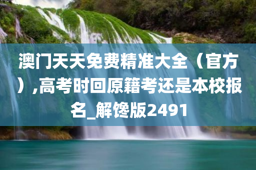 澳门天天免费精准大全（官方）,高考时回原籍考还是本校报名_解馋版2491