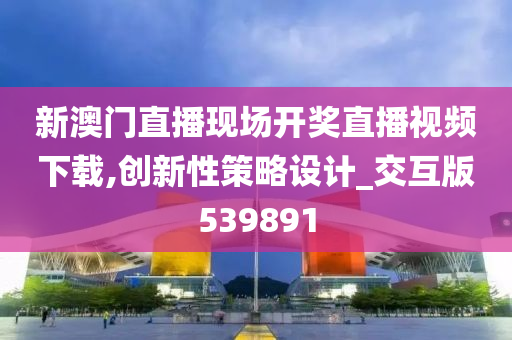 新澳门直播现场开奖直播视频下载,创新性策略设计_交互版539891