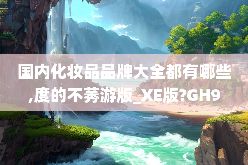 国内化妆品品牌大全都有哪些,度的不莠游版_XE版?GH9